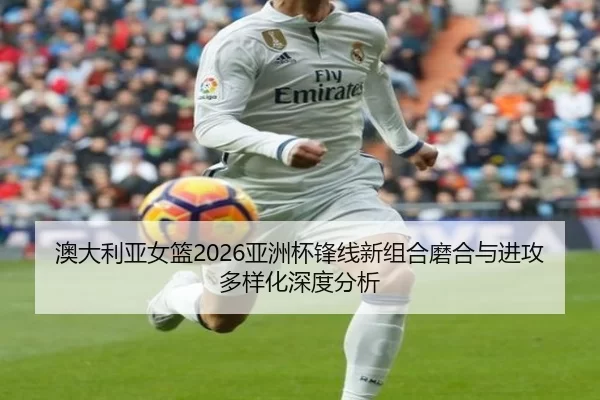 澳大利亚女篮2026亚洲杯锋线新组合磨合与进攻多样化深度分析