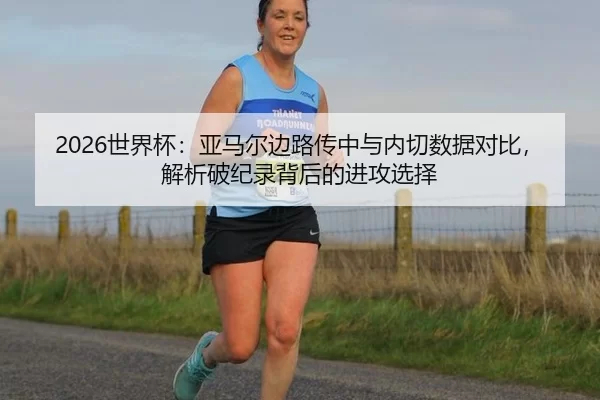 2026世界杯：亚马尔边路传中与内切数据对比，解析破纪录背后的进攻选择